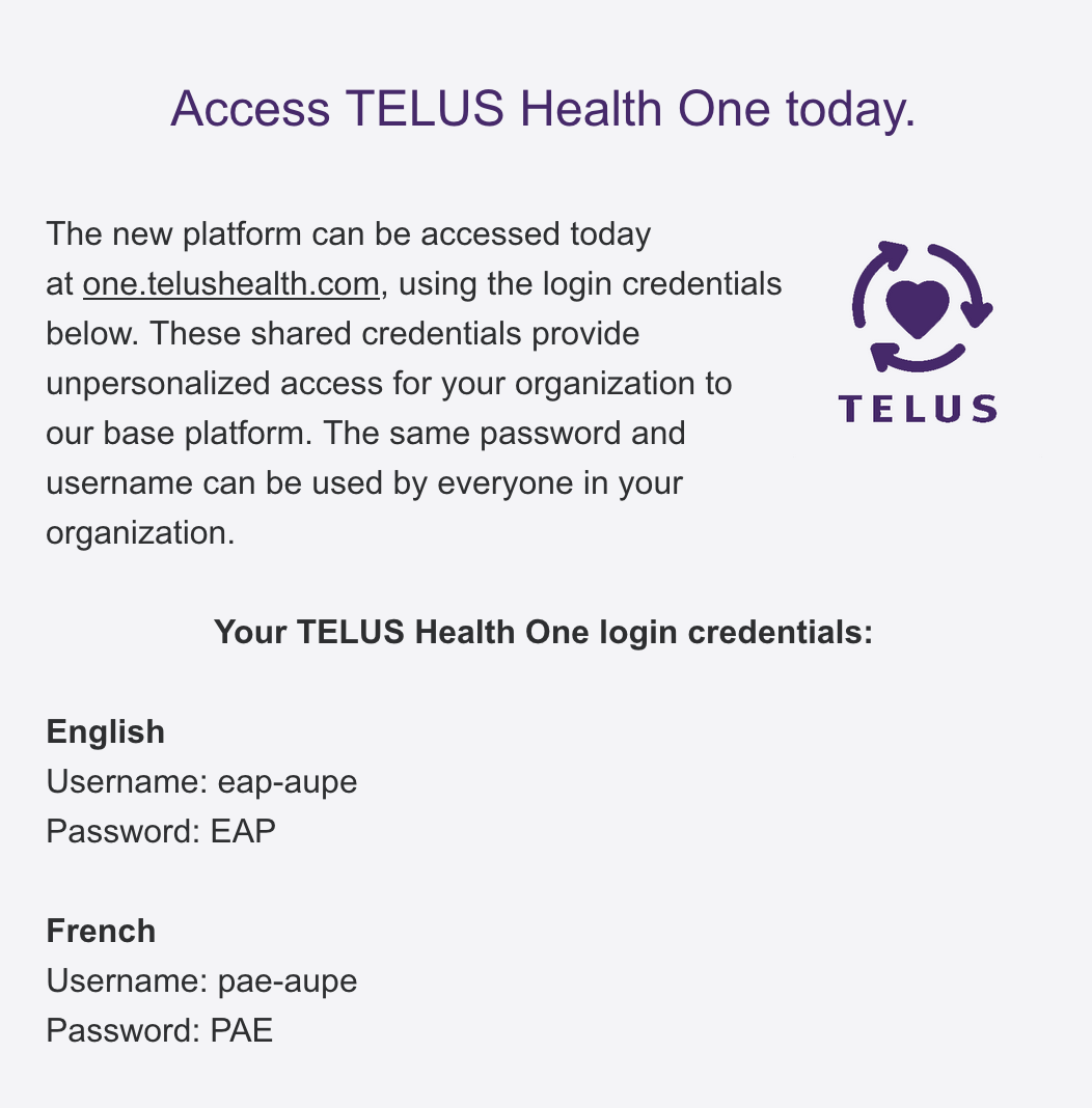 Access TELUS Health One today. The new platform can be accessed today at one.telushealth.com, using the login credentials below. These shared credentials provide unpersonalized access for your organization to our base platform. The same password and username can be used by everyone in your organization.   	 Logo of a purple heart circled by three arrows Your TELUS Health One login credentials:  English Username: eap-aupe Password: EAP  French Username: pae-aupe Password: PAE